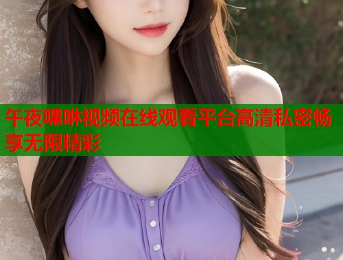 午夜嘿咻视频在线观看平台高清私密畅享无限精彩