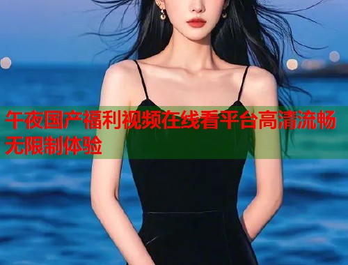 午夜国产福利视频在线看平台高清流畅无限制体验