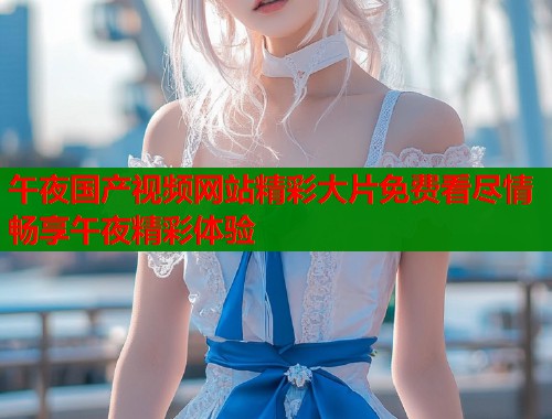 午夜国产视频网站精彩大片免费看尽情畅享午夜精彩体验