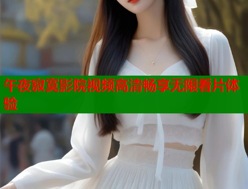 午夜寂寞影院视频高清畅享无限看片体验