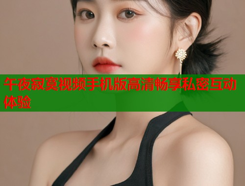 午夜寂寞视频手机版高清畅享私密互动体验