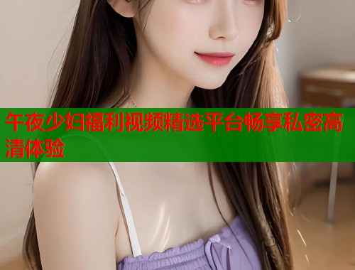 午夜少妇福利视频精选平台畅享私密高清体验