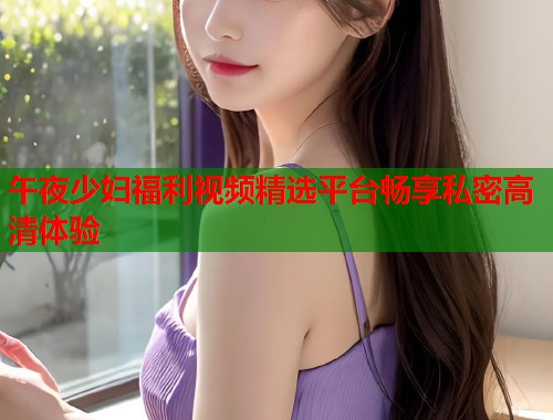 午夜少妇福利视频精选平台畅享私密高清体验