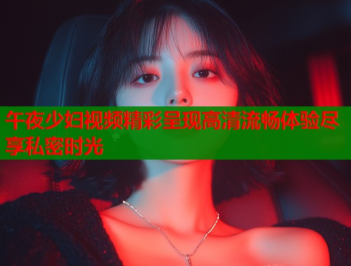 午夜少妇视频精彩呈现高清流畅体验尽享私密时光