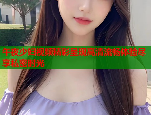 午夜少妇视频精彩呈现高清流畅体验尽享私密时光