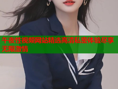 午夜性视频网站精选高清私密体验尽享无限激情