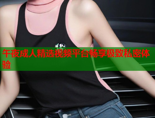 午夜成人精选视频平台畅享极致私密体验