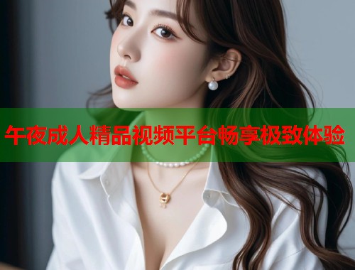 午夜成人精品视频平台畅享极致体验