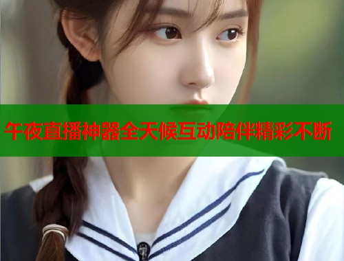 午夜直播神器全天候互动陪伴精彩不断