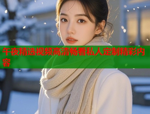 午夜精选视频高清畅看私人定制精彩内容