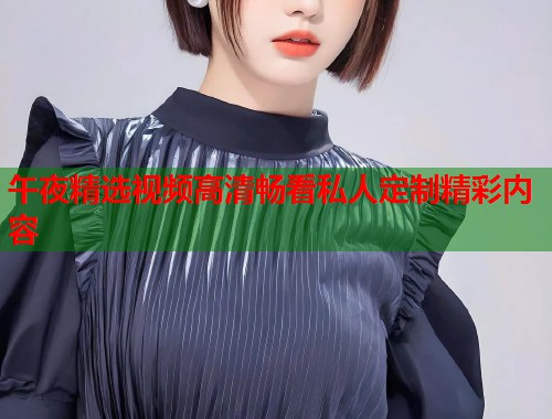 午夜精选视频高清畅看私人定制精彩内容