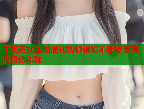 午夜美女主播福利视频精彩不断尽享高清互动体验