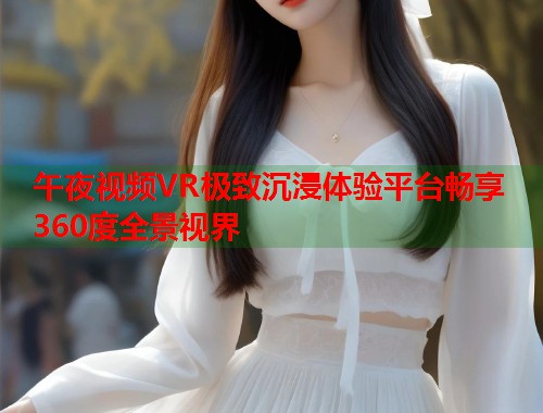 午夜视频VR极致沉浸体验平台畅享360度全景视界