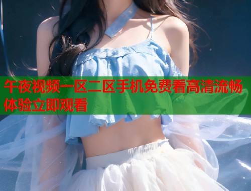 午夜视频一区二区手机免费看高清流畅体验立即观看