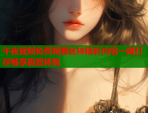 午夜视频免费观看丝袜精彩内容一网打尽畅享极致体验