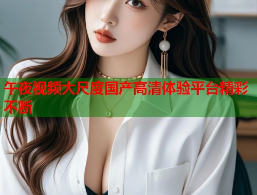 午夜视频大尺度国产高清体验平台精彩不断