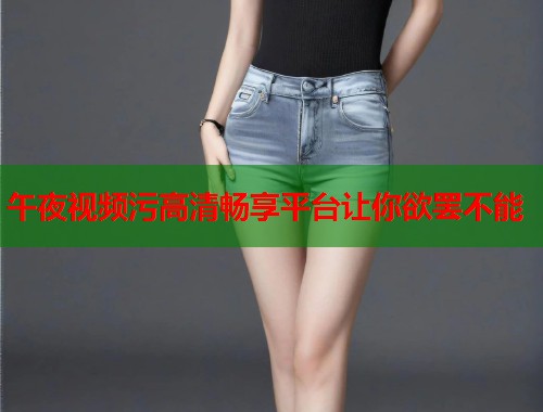 午夜视频污高清畅享平台让你欲罢不能