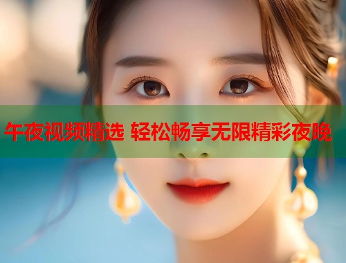 午夜视频精选 轻松畅享无限精彩夜晚