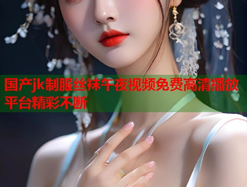 国产jk制服丝袜午夜视频免费高清播放平台精彩不断