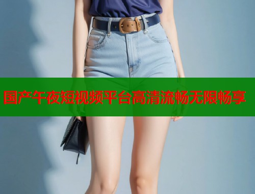国产午夜短视频平台高清流畅无限畅享