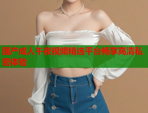 国产成人午夜视频精选平台畅享高清私密体验
