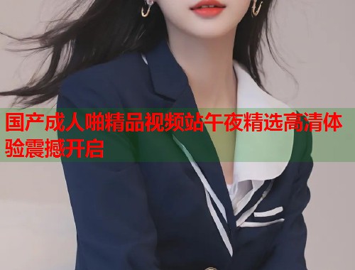 国产成人啪精品视频站午夜精选高清体验震撼开启