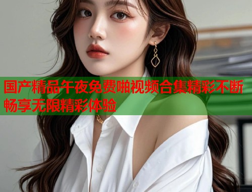 国产精品午夜免费啪视频合集精彩不断畅享无限精彩体验