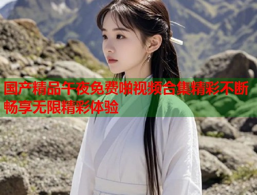 国产精品午夜免费啪视频合集精彩不断畅享无限精彩体验