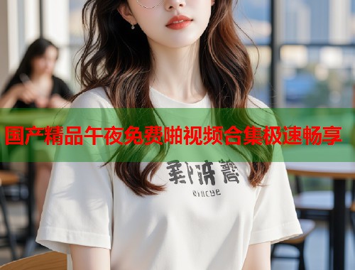 国产精品午夜免费啪视频合集极速畅享