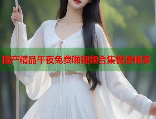 国产精品午夜免费啪视频合集极速畅享