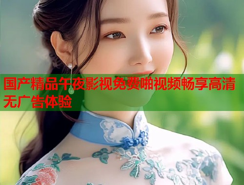 国产精品午夜影视免费啪视频畅享高清无广告体验