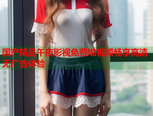 国产精品午夜影视免费啪视频畅享高清无广告体验