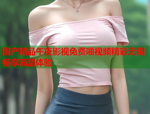 国产精品午夜影视免费啪视频精彩无限畅享高清体验
