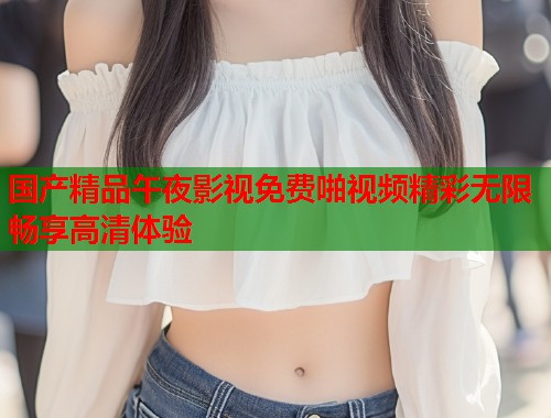 国产精品午夜影视免费啪视频精彩无限畅享高清体验