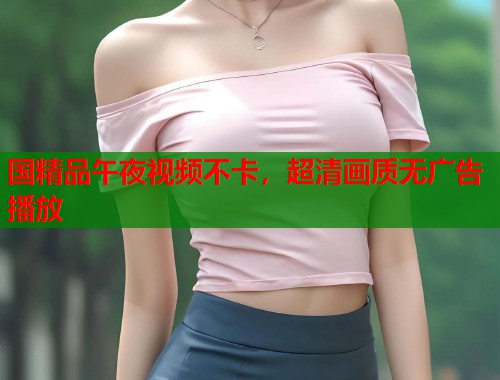 国精品午夜视频不卡，超清画质无广告播放
