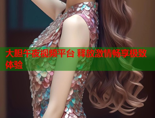 大胆午夜视频平台 释放激情畅享极致体验