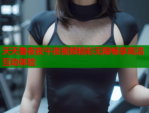 天天鲁夜夜午夜视频精彩无限畅享高清互动体验