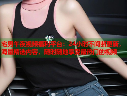 宅男午夜视频福利平台：24小时不间断更新，海量精选内容，随时随地享受最热门的视频