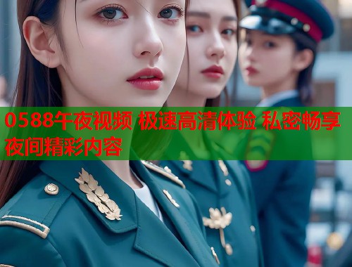 0588午夜视频 极速高清体验 私密畅享夜间精彩内容