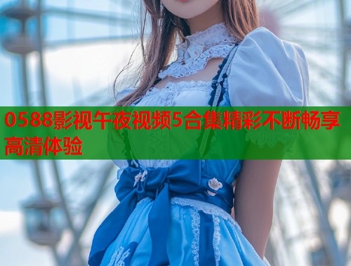 0588影视午夜视频5合集精彩不断畅享高清体验