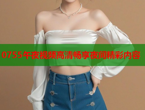 0755午夜视频高清畅享夜间精彩内容