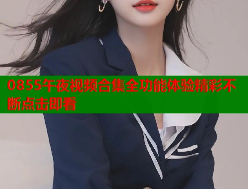 0855午夜视频合集全功能体验精彩不断点击即看