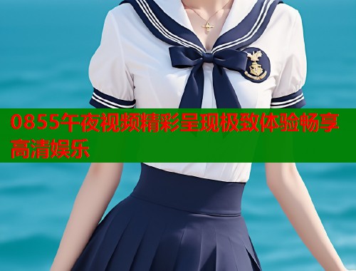 0855午夜视频精彩呈现极致体验畅享高清娱乐