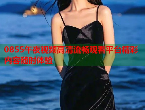 0855午夜视频高清流畅观看平台精彩内容随时体验