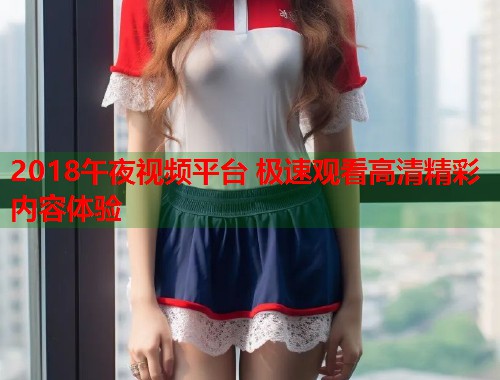 2018午夜视频平台 极速观看高清精彩内容体验