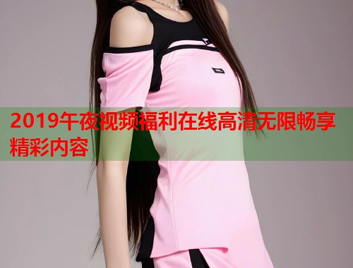 2019午夜视频福利在线高清无限畅享精彩内容