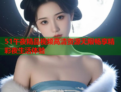 51午夜精品视频高清资源无限畅享精彩夜生活体验