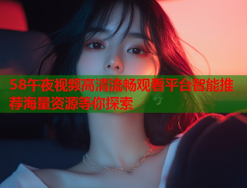 58午夜视频高清流畅观看平台智能推荐海量资源等你探索
