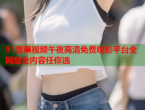 91香蕉视频午夜高清免费观影平台全网最全内容任你选