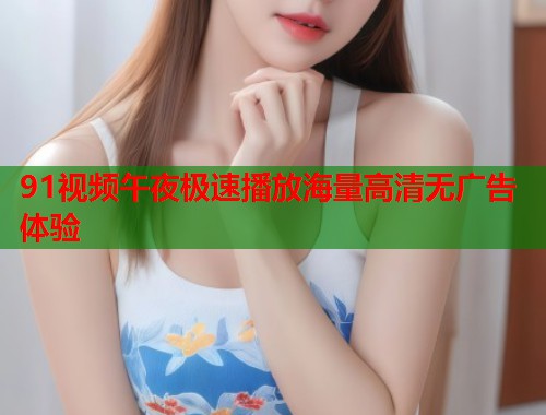 91视频午夜极速播放海量高清无广告体验